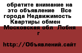 обратите внимание на это объявление - Все города Недвижимость » Квартиры обмен   . Московская обл.,Лобня г.